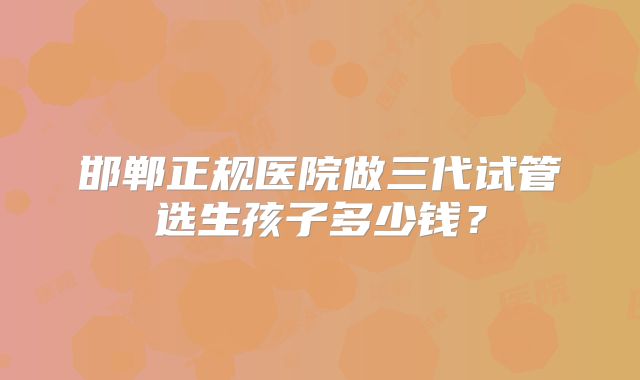 邯郸正规医院做三代试管选生孩子多少钱？