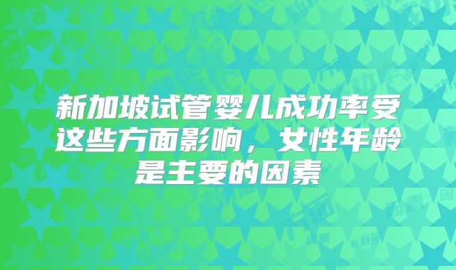 新加坡试管婴儿成功率受这些方面影响，女性年龄是主要的因素
