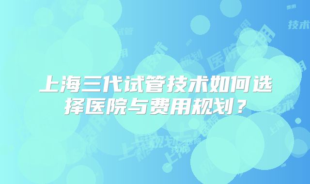 上海三代试管技术如何选择医院与费用规划？