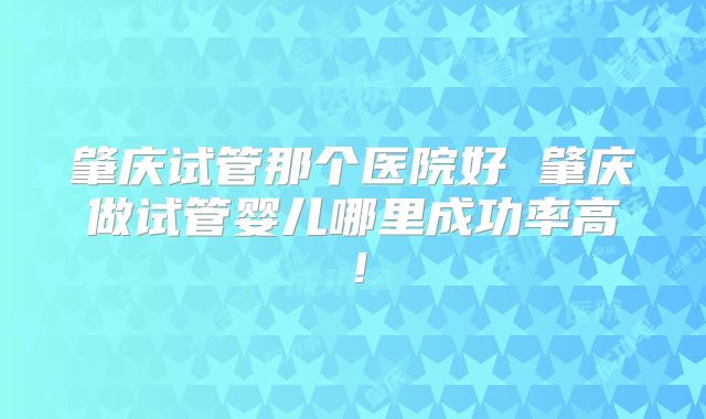 肇庆试管那个医院好 肇庆做试管婴儿哪里成功率高!