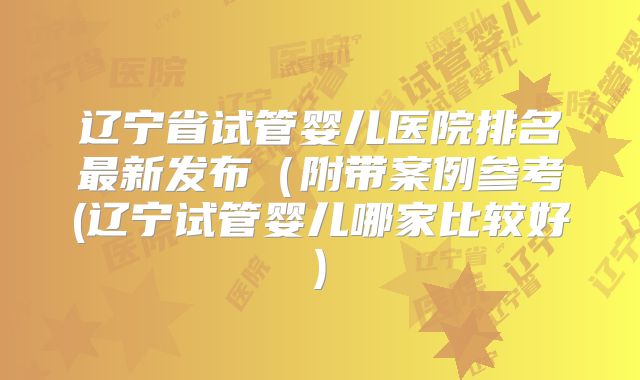 辽宁省试管婴儿医院排名最新发布（附带案例参考(辽宁试管婴儿哪家比较好)