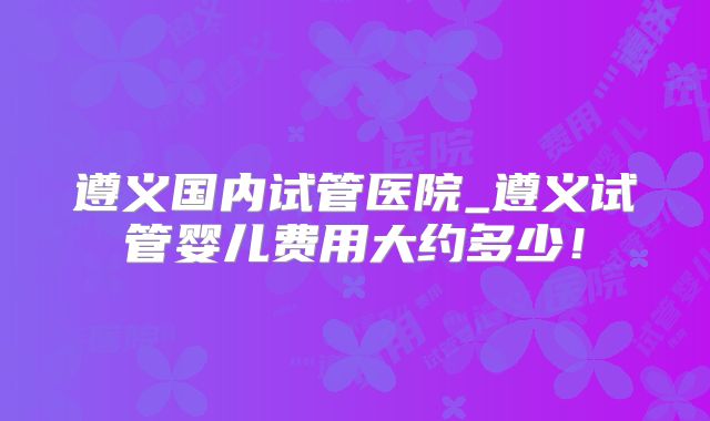遵义国内试管医院_遵义试管婴儿费用大约多少!