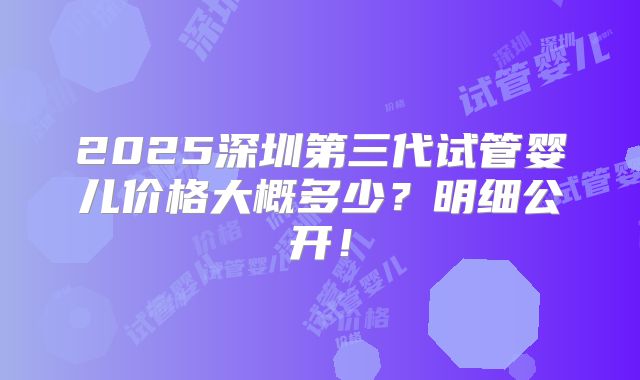 2025深圳第三代试管婴儿价格大概多少？明细公开！