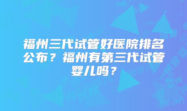 福州三代试管好医院排名公布？福州有第三代试管婴儿吗？