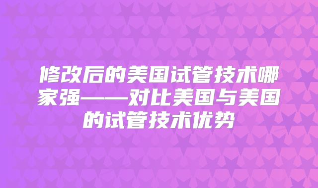 修改后的美国试管技术哪家强——对比美国与美国的试管技术优势
