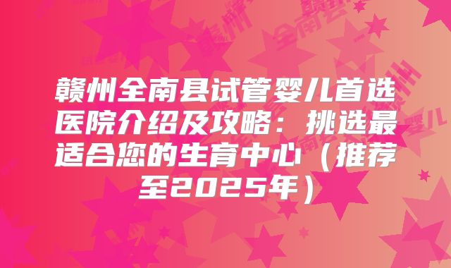 赣州全南县试管婴儿首选医院介绍及攻略:挑选最适合您的生育中心(推荐至2025年)