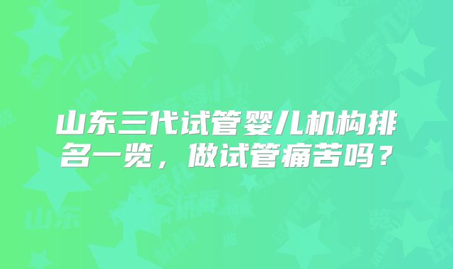 山东三代试管婴儿机构排名一览，做试管痛苦吗？