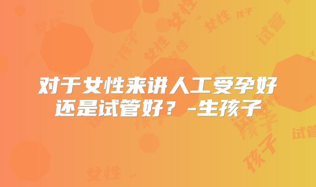 对于女性来讲人工受孕好还是试管好?-生孩子