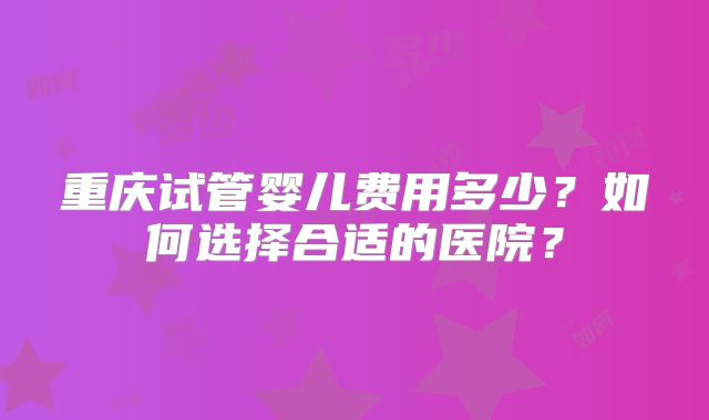 重庆试管婴儿费用多少？如何选择合适的医院？