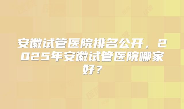 安徽试管医院排名公开,2025年安徽试管医院哪家好?