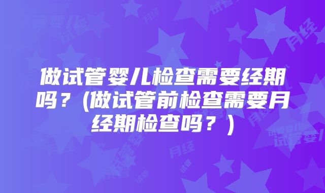 做试管婴儿检查需要经期吗？(做试管前检查需要月经期检查吗？)