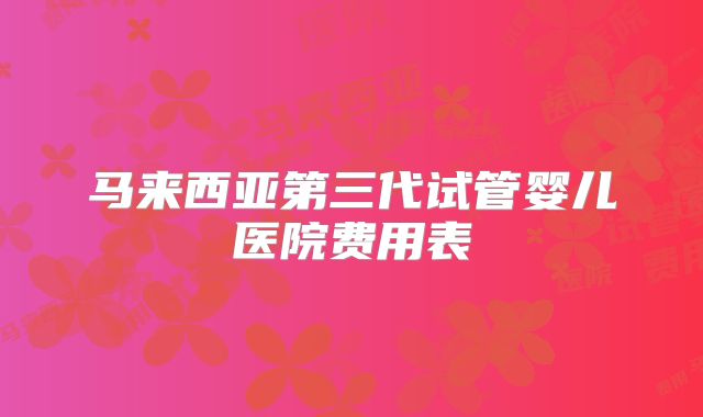 马来西亚第三代试管婴儿医院费用表