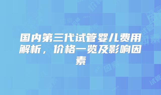 国内第三代试管婴儿费用解析，价格一览及影响因素
