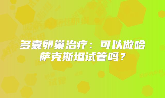 多囊卵巢治疗：可以做哈萨克斯坦试管吗？