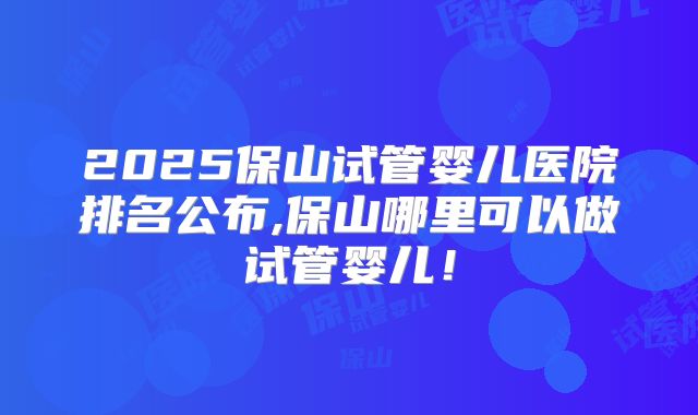 2025保山试管婴儿医院排名公布,保山哪里可以做试管婴儿！