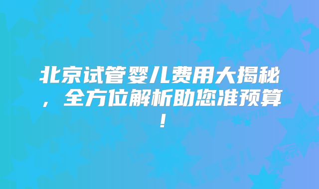 北京试管婴儿费用大揭秘，全方位解析助您准预算！