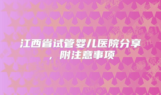 江西省试管婴儿医院分享，附注意事项
