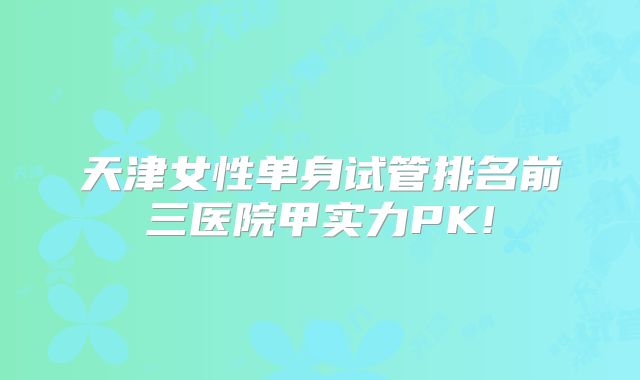 天津女性单身试管排名前三医院甲实力PK!