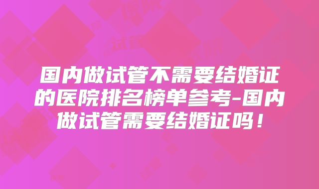 国内做试管不需要结婚证的医院排名榜单参考-国内做试管需要结婚证吗！
