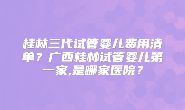 桂林三代试管婴儿费用清单？广西桂林试管婴儿第一家,是哪家医院？