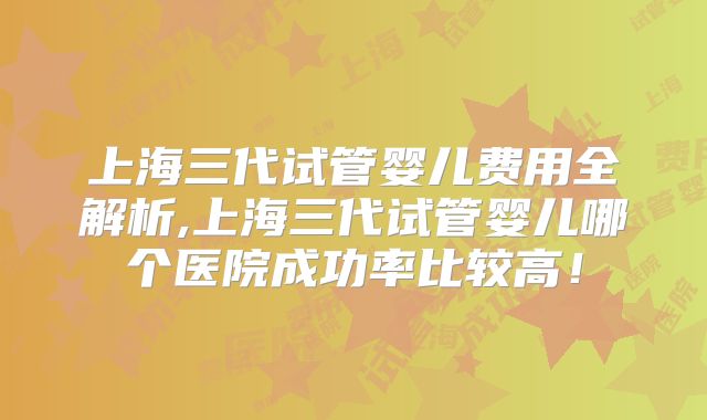 上海三代试管婴儿费用全解析,上海三代试管婴儿哪个医院成功率比较高！