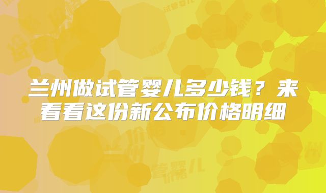 兰州做试管婴儿多少钱？来看看这份新公布价格明细