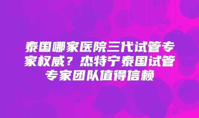 泰国哪家医院三代试管专家权威？杰特宁泰国试管专家团队值得信赖
