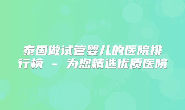 泰国做试管婴儿的医院排行榜 - 为您精选优质医院