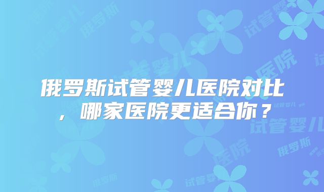 俄罗斯试管婴儿医院对比，哪家医院更适合你？