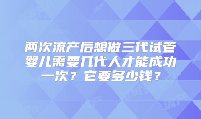 两次流产后想做三代试管婴儿需要几代人才能成功一次？它要多少钱？