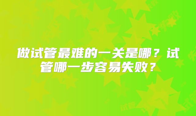 做试管最难的一关是哪?试管哪一步容易失败?