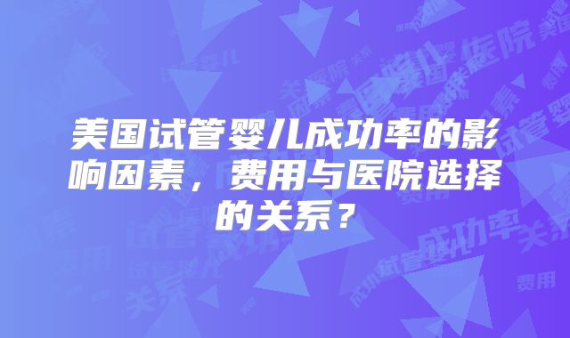 美国试管婴儿成功率的影响因素，费用与医院选择的关系？