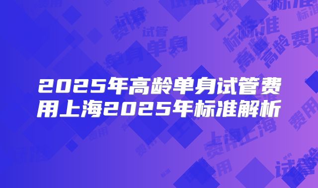 2025年高龄单身试管费用上海2025年标准解析