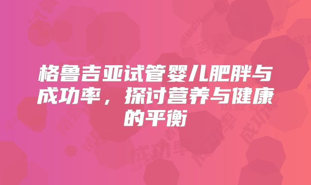 格鲁吉亚试管婴儿肥胖与成功率，探讨营养与健康的平衡
