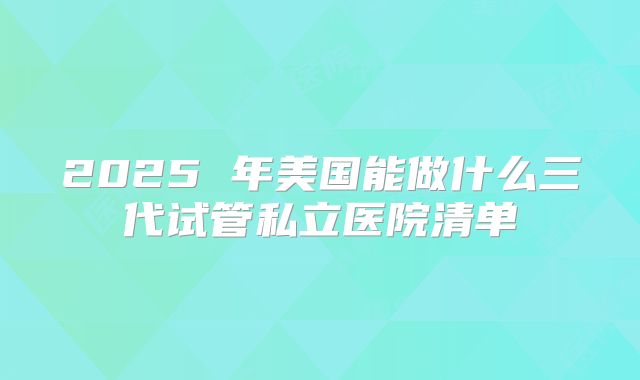 2025 年美国能做什么三代试管私立医院清单