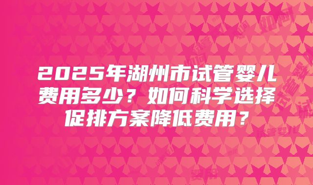 2025年湖州市试管婴儿费用多少？如何科学选择促排方案降低费用？