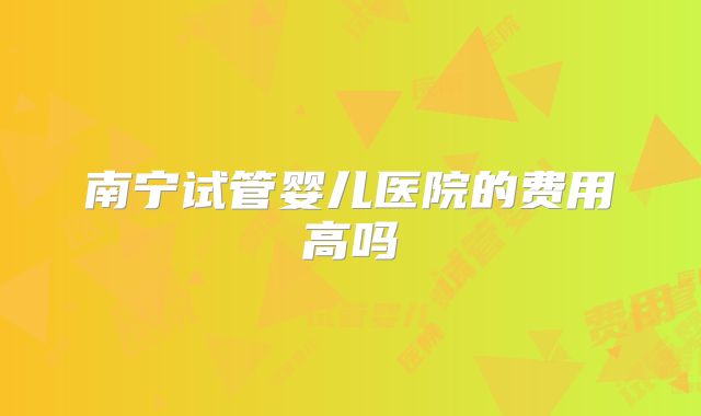南宁试管婴儿医院的费用高吗