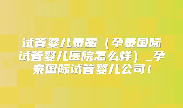 试管婴儿泰蜜（孕泰国际试管婴儿医院怎么样）_孕泰国际试管婴儿公司！