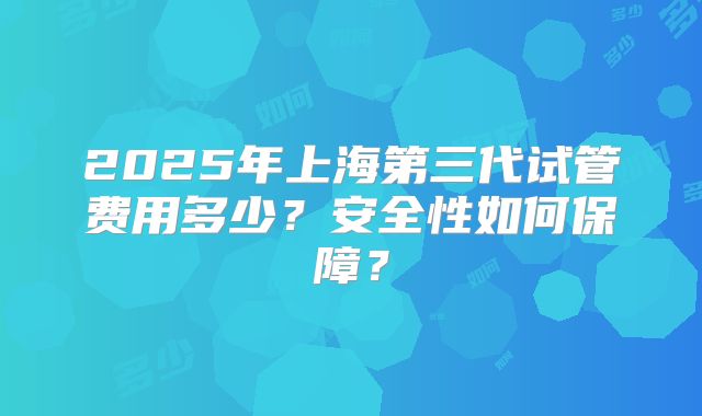 2025年上海第三代试管费用多少？安全性如何保障？