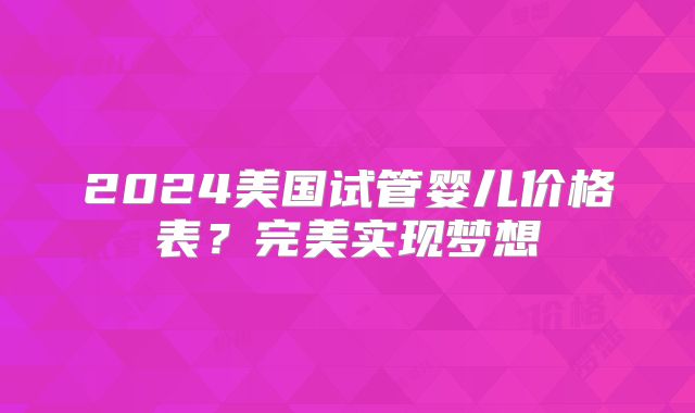 2024美国试管婴儿价格表?完美实现梦想