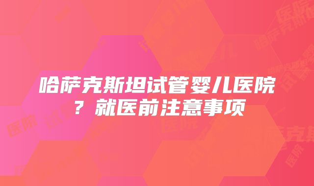 哈萨克斯坦试管婴儿医院？就医前注意事项