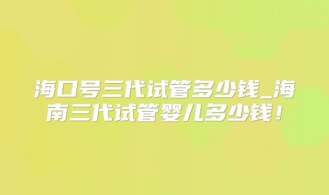 海口号三代试管多少钱_海南三代试管婴儿多少钱！