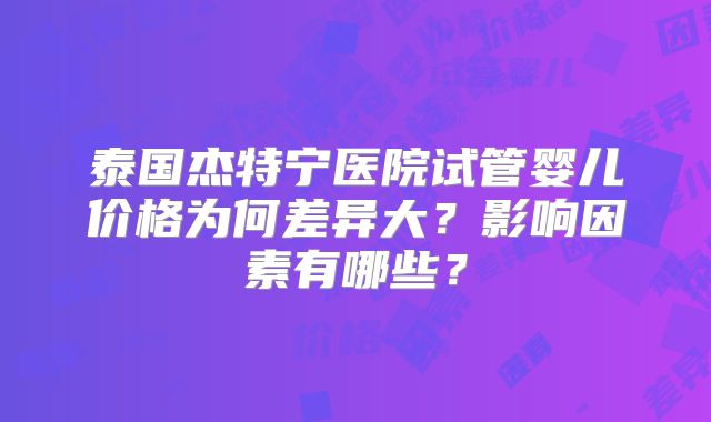 泰国杰特宁医院试管婴儿价格为何差异大？影响因素有哪些？