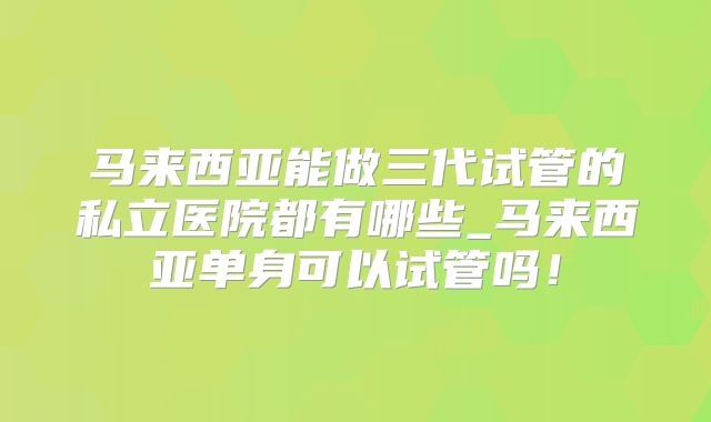 马来西亚能做三代试管的私立医院都有哪些_马来西亚单身可以试管吗！