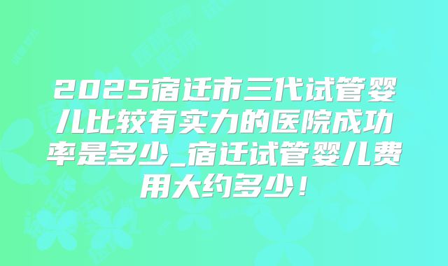 2025宿迁市三代试管婴儿比较有实力的医院成功率是多少_宿迁试管婴儿费用大约多少！