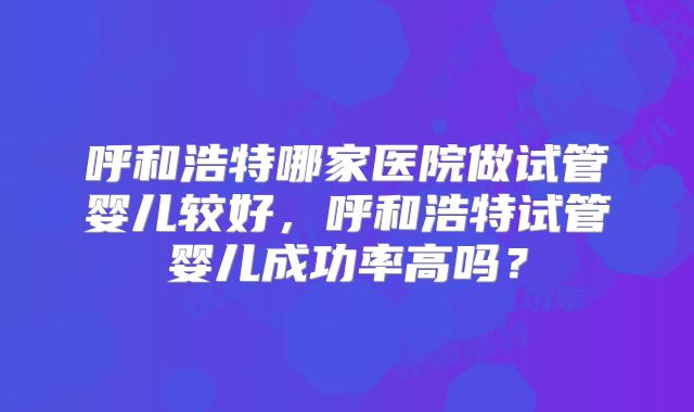 呼和浩特哪家医院做试管婴儿较好，呼和浩特试管婴儿成功率高吗？