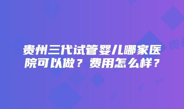 贵州三代试管婴儿哪家医院可以做？费用怎么样？