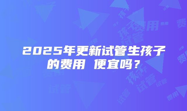 2025年更新试管生孩子的费用 便宜吗?