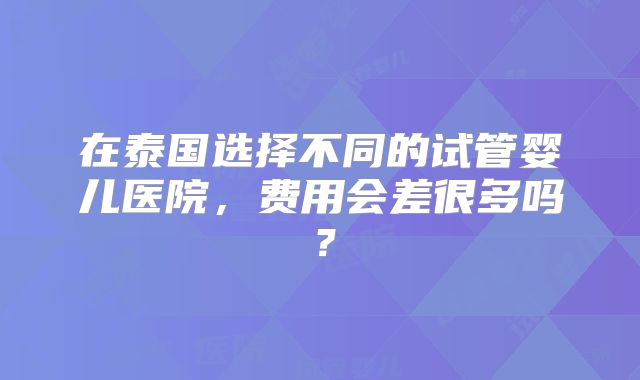 在泰国选择不同的试管婴儿医院，费用会差很多吗？
