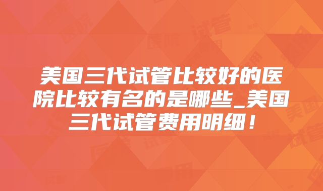美国三代试管比较好的医院比较有名的是哪些_美国三代试管费用明细!